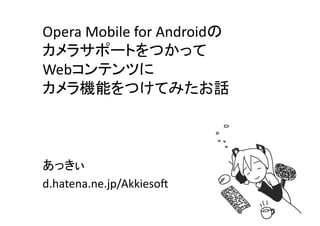 Opera	
  Mobile	
  for	
  Androidの	
  
カメラサポートをつかって	
  
Webコンテンツに	
  
カメラ機能をつけてみたお話	



あっきぃ	
  
d.hatena.ne.jp/Akkieso8	
 