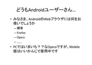 どうもAndroidユーザーさん…	
•  みなさま、AndroidのWebブラウザには何をお
   使いでしょうか	
  
 –  標準	
  
 –  Firefox	
  
 –  Opera	
  
 –  ......	
  
•  PCではいまいち？？なOperaですが、Mobile
   版はいいかんじで愛用中です	
 