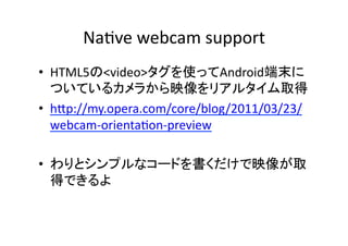 Na?ve	
  webcam	
  support	
  
•  HTML5の<video>タグを使ってAndroid端末に
   ついているカメラから映像をリアルタイム取得	
  
•  hKp://my.opera.com/core/blog/2011/03/23/
   webcam-­‐orienta?on-­‐preview	
  

•  わりとシンプルなコードを書くだけで映像が取
   得できるよ	
  
 