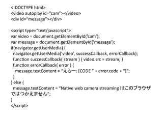 <!DOCTYPE	
  html>	
  
<video	
  autoplay	
  id=“cam”></video>	
  
<div	
  id=“message”></div>	
  

<script	
  type=“text/javascript”>	
  
var	
  video	
  =	
  document.getElementById(’cam’);	
  	
  
var	
  message	
  =	
  document.getElementById(’message’);	
  
if(navigator.getUserMedia)	
  {	
  
	
  	
  navigator.getUserMedia(‘video’,	
  successCallback,	
  errorCallback);	
  
	
  	
  func?on	
  successCallback(	
  stream	
  )	
  {	
  video.src	
  =	
  stream;	
  }	
  
	
  	
  func?on	
  errorCallback(	
  error	
  )	
  {	
  
	
  	
  	
  	
  message.textContent	
  =	
  “えらー:	
  [CODE	
  ”	
  +	
  error.code	
  +	
  “]”;	
  
	
  	
  }	
  
}	
  else	
  {	
  
	
  	
  message.textContent	
  =	
  “Na?ve	
  web	
  camera	
  streaming	
  はこのブラウザ
ではつかえません";	
  
}	
  
</script>	
 