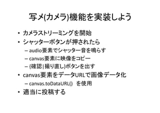 写メ(カメラ)機能を実装しよう	
•  カメラストリーミングを開始	
  
•  シャッターボタンが押されたら	
  
  –  audio要素でシャッター音を鳴らす	
  
  –  canvas要素に映像をコピー	
  
  –  {確認|撮り直し}ボタンを出す	
  
•  canvas要素をデータURLで画像データ化	
  
  –  canvas.toDataURL()　を使用	
  
•  適当に投稿する	
  
 
