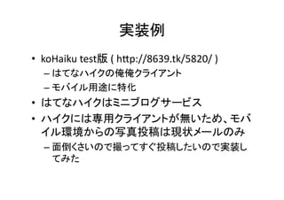 実装例	
•  koHaiku	
  test版	
  (	
  hKp://8639.tk/5820/	
  )	
  
   –  はてなハイクの俺俺クライアント	
  
   –  モバイル用途に特化	
  
•  はてなハイクはミニブログサービス	
  
•  ハイクには専用クライアントが無いため、モバ
   イル環境からの写真投稿は現状メールのみ	
  
   –  面倒くさいので撮ってすぐ投稿したいので実装し
      てみた	
  
 