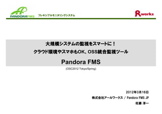 フレキシブルモニタリングシステム




    大規模システムの監視をスマートに
    大規模システムの監視をスマートに！
       システム
クラウド環境やスマホも
クラウド環境やスマホもOK、OSS統合監視ツール
    環境       、   統合監視ツール
                 統合監視

          Pandora FMS
            (OSC2012 Tokyo/Spring)




                                               2012年3月16日
                               株式会社アールワークス / Pandora FMS JP
                                                    佐藤 淳一
 