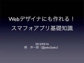 Webデザイナにも作れる！
スマフォアプリ基礎知識

       2012/03/16
   朔 洋一郎（@saku2saku）
 