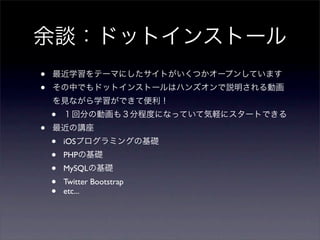 余談：ドットインストール
•   最近学習をテーマにしたサイトがいくつかオープンしています
•   その中でもドットインストールはハンズオンで説明される動画
    を見ながら学習ができて便利！
    •   １回分の動画も３分程度になっていて気軽にスタートできる
•   最近の講座
    •   iOSプログラミングの基礎
    •   PHPの基礎
    •   MySQLの基礎
    •   Twitter Bootstrap
    •   etc...
 