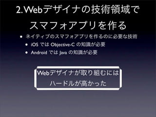 2. Webデザイナの技術領域で
        スマフォアプリを作る
•   ネイティブのスマフォアプリを作るのに必要な技術
    •   iOS では Objective-C の知識が必要
    •   Android では Java の知識が必要



          Webデザイナが取り組むには
              ハードルが高かった
 