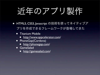 近年のアプリ製作
•   HTML5, CSS3, Javascript の技術を使ってネイティブア
    プリを作成できるフレームワークが登場してきた
    • Titanium Mobile
      • http://www.appcelerator.com/
    • PhoneGap(Cordova)
      • http://phonegap.com/
    • GameSalad
      • http://gamesalad.com/
 