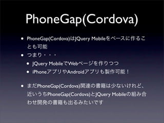 PhoneGap(Cordova)
•   PhoneGap(Cordova)はJQuery Mobileをベースに作るこ
    とも可能
•   つまり・・・
    •   JQuery MobileでWebページを作りつつ
    •   iPhoneアプリやAndroidアプリも製作可能！


•   まだPhoneGap(Cordova)関連の書籍は少ないけれど、
    近いうちPhoneGap(Cordova)とJQuery Mobileの組み合
    わせ開発の書籍も出るみたいです
 