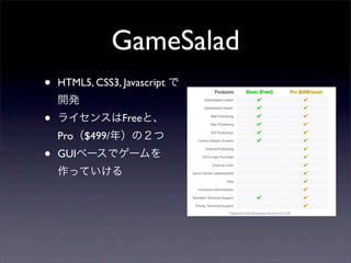 GameSalad
•   HTML5, CSS3, Javascript で
    開発
•   ライセンスはFreeと、
    Pro（$499/年）の２つ
•   GUIベースでゲームを
    作っていける
 