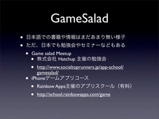 GameSalad
•   日本語での書籍や情報はまだあまり無い様子
•   ただ、日本でも勉強会やセミナーなどもある
    •   Game salad Meetup
        • 株式会社 Hatchup 主催の勉強会
        •  http://www.socialtoprunners.jp/app-school/
           gamesalad/
    •   iPhoneゲームアプリコース
        •   Rainbow Apps主催のアプリスクール（有料）
        •   http://school.rainbowapps.com/game
 
