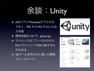余談：Unity
•   iOSアプリやAndroidアプリだけ
    でなく、PS3 やら Wii やらにも出
    力可能
•   開発言語は C# や、Javascript
•   ライセンスはフリーのものから
    Proアカウントでは$1,500するも
    のもある
•   3Dゲームを作るのに適した開発
    フレームワーク
 