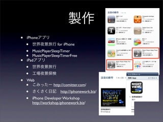 製作
•   iPhoneアプリ
    •   世界夜景旅行 for iPhone
    •  MusicPlayerSleepTimer
    •  MusicPlayerSleepTimerFree
•   iPadアプリ
    •   世界夜景旅行
    •   工場夜景探検
•   Web
    • こみったー http://comitter.com/
    •   さくさく日記 http://iphonework.biz/
    •   iPhone Developer Workshop
        http://workshop.iphonework.biz/
 