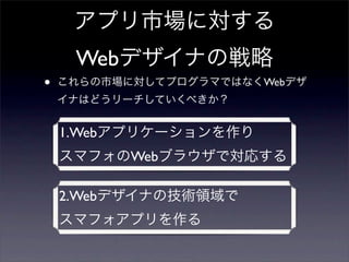 アプリ市場に対する
     Webデザイナの戦略
•   これらの市場に対してプログラマではなくWebデザ
    イナはどうリーチしていくべきか？


    1.Webアプリケーションを作り
    スマフォのWebブラウザで対応する

    2.Webデザイナの技術領域で
    スマフォアプリを作る
 