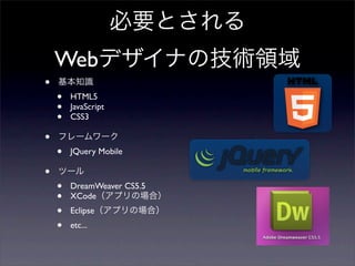 必要とされる
    Webデザイナの技術領域
•   基本知識
    •   HTML5
    •   JavaScript
    •   CSS3

•   フレームワーク
    •   JQuery Mobile

•   ツール
    •   DreamWeaver CS5.5
    •   XCode（アプリの場合）
    •   Eclipse（アプリの場合）
    •   etc...
 