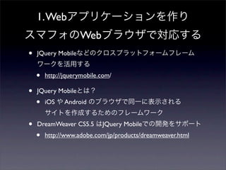 1. Webアプリケーションを作り
スマフォのWebブラウザで対応する
•   JQuery Mobileなどのクロスプラットフォームフレーム
    ワークを活用する
    •   http://jquerymobile.com/

•   JQuery Mobileとは？
    •   iOS や Android のブラウザで同一に表示される
        サイトを作成するためのフレームワーク
•   DreamWeaver CS5.5 はJQuery Mobileでの開発をサポート
    •   http://www.adobe.com/jp/products/dreamweaver.html
 