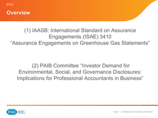 IFAC

Overview


       (1) IAASB: International Standard on Assurance
                 Engagements (ISAE) 3410
  “Assurance Engagements on Greenhouse Gas Statements”



             (2) PAIB Committee “Investor Demand for
        Environmental, Social, and Governance Disclosures:
       Implications for Professional Accountants in Business”




                                                Page 2 | Confidential and Proprietary Information
 