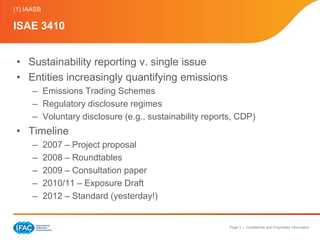 (1) IAASB

ISAE 3410


 • Sustainability reporting v. single issue
 • Entities increasingly quantifying emissions
      – Emissions Trading Schemes
      – Regulatory disclosure regimes
      – Voluntary disclosure (e.g., sustainability reports, CDP)
 • Timeline
      –     2007 – Project proposal
      –     2008 – Roundtables
      –     2009 – Consultation paper
      –     2010/11 – Exposure Draft
      –     2012 – Standard (yesterday!)


                                                         Page 3 | Confidential and Proprietary Information
 