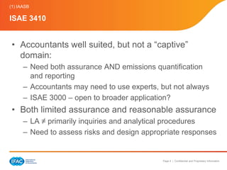 (1) IAASB

ISAE 3410


 • Accountants well suited, but not a “captive”
   domain:
      – Need both assurance AND emissions quantification
        and reporting
      – Accountants may need to use experts, but not always
      – ISAE 3000 – open to broader application?
 • Both limited assurance and reasonable assurance
      – LA ≠ primarily inquiries and analytical procedures
      – Need to assess risks and design appropriate responses


                                             Page 4 | Confidential and Proprietary Information
 