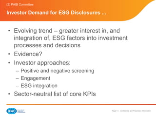 (2) PAIB Committee

Investor Demand for ESG Disclosures ...


 • Evolving trend – greater interest in, and
   integration of, ESG factors into investment
   processes and decisions
 • Evidence?
 • Investor approaches:
      – Positive and negative screening
      – Engagement
      – ESG integration
 • Sector-neutral list of core KPIs

                                          Page 5 | Confidential and Proprietary Information
 