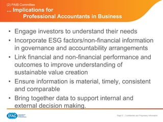 (2) PAIB Committee
... Implications for
       Professional Accountants in Business

 • Engage investors to understand their needs
 • Incorporate ESG factors/non-financial information
   in governance and accountability arrangements
 • Link financial and non-financial performance and
   outcomes to improve understanding of
   sustainable value creation
 • Ensure information is material, timely, consistent
   and comparable
 • Bring together data to support internal and
   external decision making.
                                         Page 6 | Confidential and Proprietary Information
 