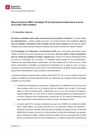 Tercera Tinença Alcaldia d’Habitat Urbà




Mesura de Govern MES: l’estratègia TIC de l’Ajuntament de Barcelona al servei
de la ciutat i dels ciutadans


» 01. Necessitats i objectius


Els països occidentals estem patint una profunda crisi econòmica i financera. En aquest context
les administracions, i sobretot aquelles que tenen una situació financera més equilibrada, tenen el
deure de treballar conjuntament amb la societat civil per cercar sortides que permetin als nostres
ciutadans i les nostres empreses reprendre l’empenta que els porti a la creació de riquesa i benestar.

Les Tecnologies de la Informació i la Comunicació (TIC), que no són alienes als profunds canvis
socials i econòmics en els que s’emmarca la crisi que patim, són sens dubte un factor fonamental a
tenir en compte per plantejar la sortida a aquesta crisi. L’acrònim TIC s’escau perfectament també
per parlar de Tecnologies de la Innovació i la Creativitat, factors aquests en els que Barcelona i
Catalunya han estat tradicionalment capdavanters. Així doncs l’aposta per les TIC ha de ser un dels
factors fonamentals en l’estratègia de l’Ajuntament de Barcelona per a ajudar la ciutat i el país a
projectar-se cap el futur cercant un avenir amb un nou model econòmic sostenible, basat en tecnologies
que permetin reindustrialitzar la ciutat i projectar-la internacionalment.

A aquesta consideració genèrica sobre el paper central de les TIC per a un nou model de creació de
riquesa s’hi afegeixen tres oportunitats fonamentals per a Barcelona que configuren factors d’avantatge
competitiu que cal aprofitar:

     1. L’Ajuntament de Barcelona ha estat pioner i capdavanter en la utilització de les TIC tant en els
          seus processos interns com en la interacció amb els ciutadans. Això ha estat i ha de seguir
          essent un factor de transformació i modernització que va en la línia marcada per Europa en
          l’Agenda Digital 2020. Si, a més, tenim en compte el tradicional paper de les administracions en
          el foment i ordenació de les infraestructures, també en les TIC, és evident que Barcelona ha de
          seguir apostant per l’e-Administració com a factor de canvi i de projecció de futur.

     2. La recent (juliol 2011) concessió a Barcelona per part de la GSMA de la condició de Mobile
          World Capital (MWC), pel període 2012-2018 és una oportunitat històrica que Barcelona i
          Catalunya han de saber aprofitar. Molt més enllà de consolidar la presència anual a la ciutat del
          Mobile World Congress, que porta a la ciutat desenes de milers de professionals, que generen
          grans moviments de negocis i aporten centenars de milions d’euros a l’economia local, la MWC
          ofereix una oportunitat única de convertir Barcelona en un referent mundial de la indústria de la




www.bcn.cat                                                                                               1
 