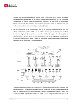 mobilitat, que va molt més enllà de la telefonia mòbil. S’estima que durant aquesta dècada les
        tecnologies de mobilitat estaran en el centre de tots els desenvolupaments TIC i els anomenats
        smartphones, de creixent potència i prestacions, arribaran a les butxaques de pràcticament
        tothom a tot el món. Que Barcelona sigui la capital d’aquesta indústria és una oportunitat que
        molts consideren tant o més important que uns Jocs Olímpics.

    3. Les TIC han canviat en els darrers anys la vida de les persones i de les empreses, però han
        afectat relativament poc les ciutats. De la mateixa manera que la primera gran revolució
        tecnològica (l’agricultura) va contribuir a crear les ciutats, i la segona (la industrial) les va
        transformar fins a convertir-les en les urbs que coneixem avui, tothom espera que la revolució de
        la informació transformi les ciutats i la vida en elles: és el que comunament es coneix com a
        paradigma de les Smart Cities (Ciutats Intel·ligents).




        Totes les ciutats del món volen ser protagonistes d’aquests canvis i Barcelona, la ciutat a la que
        Cerdà va inventar i implantar l’urbanisme modern, té l’oportunitat de fer d’aquesta necessitat de
        canvi un motor econòmic de creació de riquesa i benestar per als seus ciutadans. S’estima que
        més de la meitat de la població mundial viu en ciutats i que en una generació aquesta xifra haurà



www.bcn.cat                                                                                              2
 