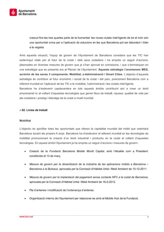 crescut fins les tres quartes parts de la humanitat: les noves ciutats intel·ligents de tot el món són
        una oportunitat única per a l’aplicació de solucions en les que Barcelona pot ser laboratori i líder
        a la vegada.

Amb aquesta situació, l’equip de govern de l’Ajuntament de Barcelona considera que les TIC han
esdevingut vitals per al futur de la ciutat i dels seus ciutadans i ha emprès un seguit d’accions,
plasmades en diverses mesures de govern que ja s’han aprovat en comissions, i que s’emmarquen en
una estratègia que es presenta ara al Plenari de l’Ajuntament. Aquesta estratègia l’anomenem MES,
acrònim de les seves 3 components: Mobilitat, e-Administració i Smart Cities. L’objectiu d’aquesta
estratègia és contribuir al futur econòmic i social de la ciutat i del país, posicionant Barcelona com a
referent mundial en l’aplicació de les TIC a la mobilitat, l’administració i les ciutats intel·ligents.
Barcelona ha d’esdevenir capdavantera en tots aquests àmbits contribuint així a crear un teixit
empresarial ric al voltant d’aquestes tecnologies que generi llocs de treball, riquesa, qualitat de vida per
als ciutadans i prestigi i lideratge de la ciutat a nivell mundial.



» 02. Línies de treball


Mobilitat

L’objectiu és aprofitar totes les oportunitats que ofereix la capitalitat mundial del mòbil que ostentarà
Barcelona durant els propers 6 anys. Barcelona ha d’esdevenir el referent mundial en les tecnologies de
mobilitat promocionant la creació d’un teixit industrial i productiu en la ciutat al voltant d’aquestes
tecnologies. En aquest àmbit l’Ajuntament ja ha emprès un seguit d’accions i mesures de govern:

    •   Creació de la Fundació Barcelona Mobile World Capital, amb l’Alcalde com a President:
        constituïda el 13 de març.


    •   Mesura de govern per la dinamització de la indústria de les aplicacions mòbils a Barcelona –
        Barcelona a la Butxaca, aprovada per la Comissió d’Hàbitat Urbà i Medi Ambient de 15-12-2011.


    •   Mesura de govern per la implantació del pagament sense contacte NFC a la ciutat de Barcelona,
        aprovada per la Comissió d’Hàbitat Urbà i Medi Ambient de 16-2-2012.


    •   Pla d’antenes i modificació de l’ordenança d’antenes.

    •   Organització interna de l’Ajuntament per relacionar-se amb el Mobile Hub de la Fundació.




www.bcn.cat                                                                                                  3
 