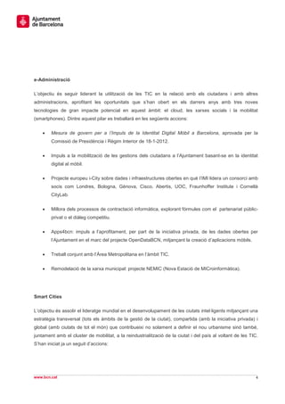 e-Administració

L’objectiu és seguir liderant la utilització de les TIC en la relació amb els ciutadans i amb altres
administracions, aprofitant les oportunitats que s’han obert en els darrers anys amb tres noves
tecnologies de gran impacte potencial en aquest àmbit: el cloud, les xarxes socials i la mobilitat
(smartphones). Dintre aquest pilar es treballarà en les següents accions:


    •   Mesura de govern per a l’Impuls de la Identitat Digital Mòbil a Barcelona, aprovada per la
        Comissió de Presidència i Règim Interior de 18-1-2012.

    •   Impuls a la mobilització de les gestions dels ciutadans a l’Ajuntament basant-se en la identitat
        digital al mòbil.


    •   Projecte europeu i-City sobre dades i infraestructures obertes en què l’IMI lidera un consorci amb
        socis com Londres, Bologna, Gènova, Cisco, Abertis, UOC, Fraunhoffer Institute i Cornellà
        CityLab.


    •   Millora dels processos de contractació informàtica, explorant fórmules com el partenariat públic-
        privat o el diàleg competitiu.


    •   Apps4bcn: impuls a l’aprofitament, per part de la iniciativa privada, de les dades obertes per
        l’Ajuntament en el marc del projecte OpenDataBCN, mitjançant la creació d’aplicacions mòbils.


    •   Treball conjunt amb l’Àrea Metropolitana en l’àmbit TIC.


    •   Remodelació de la xarxa municipal: projecte NEMIC (Nova Estació de MICroinformàtica).




Smart Cities

L’objectiu és assolir el lideratge mundial en el desenvolupament de les ciutats intel·ligents mitjançant una
estratègia transversal (tots els àmbits de la gestió de la ciutat), compartida (amb la iniciativa privada) i
global (amb ciutats de tot el món) que contribueixi no solament a definir el nou urbanisme sinó també,
juntament amb el cluster de mobilitat, a la reindustrialització de la ciutat i del país al voltant de les TIC.
S’han iniciat ja un seguit d’accions:




www.bcn.cat                                                                                                  4
 