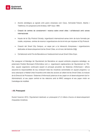 •   Acords estratègics ja signats amb grans empreses com Cisco, Schneider-Telvent, Abertis i
        Telefónica. En preparació amb Endesa, GDF Suez i IBM.

    •   Creació de centres de coneixement i recerca sobre smart cities i col·laboració amb xarxes
        internacionals

    •   Impuls de la City Protocol Society, organització internacional sense ànim de lucre formada per
        ciutats, empreses, centres de recerca i organitzacions de tot el món per impulsar el City Protocol.

    •   Creació del Smart City Campus, un espai per a la interacció d’empreses i organitzacions
        dedicades al desenvolupament de les Smart Cities, en el marc del districte 22@.

    •   Col·laboració amb Fira de Barcelona en l’esdeveniment anual Smart Cities Expo.



Per assegurar el lideratge de l’Ajuntament de Barcelona en aquest ambiciós programa estratègic, es
potenciarà l’Institut Municipal d’Informàtica com a organització capdavantera de l’Ajuntament en TIC.
Així, aquest organisme continuarà essent el principal proveïdor de Sistemes d’Informació i alhora
assumirà la responsabilitat de duu endavant totes les iniciatives esmentades en aquest programa. La
seva adscripció a Hàbitat Urbà l’incardina amb totes les accions al voltant de les Smart Cities; la inclusió
de la Direcció de Processos i Sistemes d’Informació potencia el seu paper en el desenvolupament de l’e-
Administració; el seu paper central en les relacions amb la MWC assegura el seu paper motor en
l’estratègia de mobilitat.




» 03. Pressupost


Durant l’exercici 2012, l’Ajuntament destinarà un pressupost d’1,2 milions d’euros al desenvolupament
d’aquestes iniciatives.




www.bcn.cat                                                                                                5
 