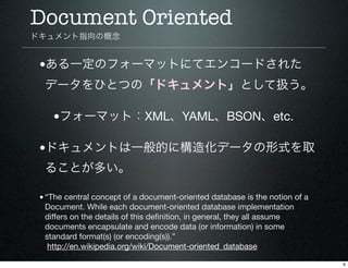 Document Oriented
ドキュメント指向の概念


 •ある一定のフォーマットにてエンコードされた
  データをひとつの「ドキュメント」として扱う。

    •フォーマット：XML、YAML、BSON、etc.

 •ドキュメント...