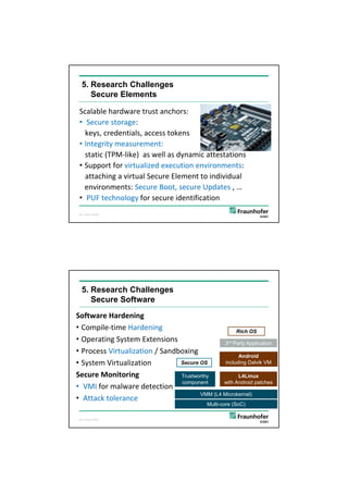 5/26/2012




   5. Research Challenges
      Secure Elements

 Scalable hardware trust anchors: 
 • Secure storage: 
   keys, credentials, access tokens
 • Integrity measurement: 
   static (TPM‐like)  as well as dynamic attestations
 • Support for virtualized execution environments:
   attaching a virtual Secure Element to individual 
   environments: Secure Boot, secure Updates , … 
 • PUF technology for secure identification
 ©C. Eckert, AISEC,

                                                                21




   5. Research Challenges
      Secure Software
Software Hardening
• Compile‐time Hardening                             Rich OS
• Operating System Extensions                  3rd Party Application
• Process Virtualization / Sandboxing
                                                      Android
• System Virtualization         Secure OS       including Dalvik VM

Secure Monitoring
Secure Monitoring               Trustworthy           L4Linux
                                component      with Android patches
• VMI for malware detection
                                       VMM (L4 Microkernel)
• Attack tolerance
                                             Multi-core (SoC)

 ©C. Eckert, AISEC,

                                                                22




                                                                             11
 