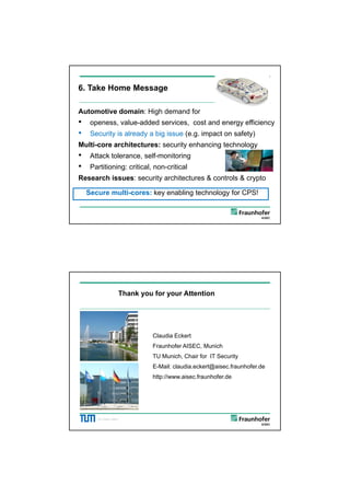 5/26/2012




6. Take Home Message

Automotive domain: High demand for
•    openess, value-added services, cost and energy efficiency
•    Security is already a big issue (e.g. impact on safety)
Multi-core architectures: security enhancing technology
•    Attack tolerance, self-monitoring
•    Partitioning: critical, non-critical
Research issues: security architectures & controls & crypto

    Secure multi-cores: key enabling technology for CPS!

        ©C. Eckert, AISEC,




                         Thank you for your Attention




                                   Claudia Eckert
                                   Fraunhofer AISEC, Munich
                                   TU Munich, Chair for IT Security
                                   E-Mail: claudia.eckert@aisec.fraunhofer.de
                                   http://www.aisec.fraunhofer.de
                                   http://www aisec fraunhofer de




        ©C. Eckert, AISEC,




                                                                                      12
 
