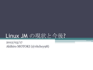 Linux JM の現状と今後?
2012/03/17
Akihiro MOTOKI (@ritchey98)
 