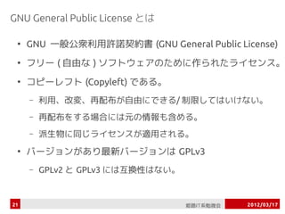 GNU General Public License とは

 ●
     GNU 一般公衆利用許諾契約書 (GNU General Public License)
 ●
     フリー ( 自由な ) ソフトウェアのために作られたライセン...