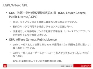 LGPL/Affero GPL

     ●
         GNU 劣等一般公衆使用許諾契約書 (GNU Lesser General
         Public License/LGPL)
         –   当初、ライブラリ...