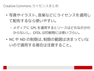Creative Commons ライセンスまとめ

 ●
     写真やイラスト、音楽などにライセンスを適用し
     て配布するなら使いやすい。
     –   メディアに GPL を適用するとソースはどれなのかわ
         ...