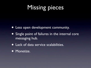 Missing pieces


• Less open development community.
• Single point of failures in the internal core
  messaging hub.
• Lack of data service scalabilities.
• Monetize.
 