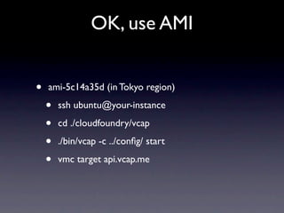 OK, use AMI


•   ami-5c14a35d (in Tokyo region)

    •   ssh ubuntu@your-instance

    •   cd ./cloudfoundry/vcap

    •   ./bin/vcap -c ../conﬁg/ start

    •   vmc target api.vcap.me
 