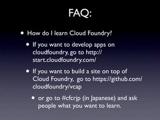 FAQ:
• How do I learn Cloud Foundry?
 • If you want to develop apps on
    cloudfoundry, go to http://
    start.cloudfoundry.com/
 • If you want to build a site on top of
    Cloud Foundry, go to https://github.com/
    cloudfoundry/vcap
   • or go to #cfcrjp (in Japanese) and ask
      people what you want to learn.
 
