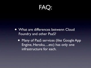 FAQ:


• What are differences betwenn Cloud
  Foundry and other PaaS?
 • Many of PaaS services (like Google App
    Engine, Heroku, ...etc) has only one
    infrastructure for each.
 