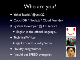 Who are you?
• Yohei Sasaki / @yssk22
• CouchDB / Node.js / Cloud Foundry
• System Developer @ EC service
 • English is the ofﬁcial language...
• Technical Writer
 • @IT Cloud Foundry Series
• Holiday programmer
• (would be) SPEED evangelist
 