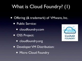 What is Cloud Foundry? (1)

• Offering (& trademark) of VMware, Inc.
 • Public Service:
   • cloudfoundry.com
 • OSS Project:
   • cloudfoundry.org
 • Developer VM Distribution:
   • Micro Cloud Foundry
 