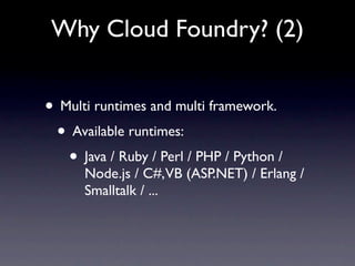 Why Cloud Foundry? (2)


• Multi runtimes and multi framework.
 • Available runtimes:
   • Java / Ruby / Perl / PHP / Python /
      Node.js / C#,VB (ASP.NET) / Erlang /
      Smalltalk / ...
 