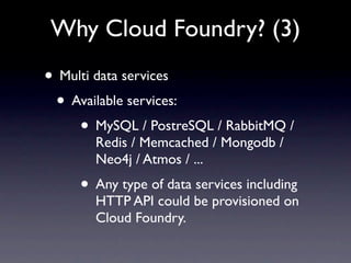 Why Cloud Foundry? (3)
• Multi data services
 • Available services:
     • MySQL / PostreSQL / RabbitMQ /
       Redis / Memcached / Mongodb /
       Neo4j / Atmos / ...
     • Any type of data services including
       HTTP API could be provisioned on
       Cloud Foundry.
 