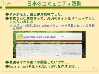 日本のコミュニティ活動

● すみません、最近停滞気味でした...
● 前佛さんに無理言って、JEUGのサイトをリニューアルし
  てもらいました
 ◇ ただし、wikiにEucalyptus以外のネタが記載されている状態
   は死守




● 勉強会は次年度には開催したいです...
● Eucalyptus3系を入れたLiveDVDを作成予定...
 