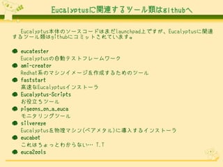 Eucalyptusに関連するツール類はgithubへ

  Eucalyptus本体のソースコードはまだlaunchpad上ですが、Eucalyptusに関連
するツール類はgithubにコミットされています。

● eucatester
  Eucalyptusの自動テストフレームワーク
● ami-creator
  Redhat系のマシンイメージを作成するためのツール
● faststart
  高速なEucalyptusインストーラ
● Eucalyptus-Scripts
  お役立ちツール
● pigeons_on_a_euca
  モニタリングツール
● silvereye
  Eucalyptusを物理マシン(ベアメタル)に導入するインストーラ
● eucabot
  これはちょっとわからない… T.T
● euca2ools
 