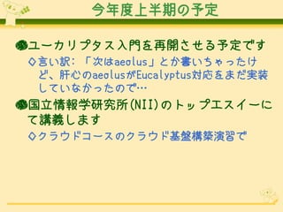 今年度上半期の予定

●ユーカリプタス入門を再開させる予定です
◇言い訳: 「次はaeolus」とか書いちゃったけ
 ど、肝心のaeolusがEucalyptus対応をまだ実装
 していなかったので…
●国立情報学研究所(NII)のトップエスイーに
 て講義します
◇クラウドコースのクラウド基盤構築演習で
 