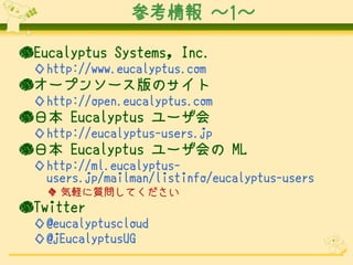 参考情報 ～1～

●Eucalyptus Systems, Inc.
 ◇http://www.eucalyptus.com
●オープンソース版のサイト
 ◇http://open.eucalyptus.com
●日本 Eucalyptus ユーザ会
 ◇http://eucalyptus-users.jp
●日本 Eucalyptus ユーザ会の ML
 ◇http://ml.eucalyptus-
  users.jp/mailman/listinfo/eucalyptus-users
   ◆ 気軽に質問してください
●Twitter
 ◇@eucalyptuscloud
 ◇@jEucalyptusUG
 