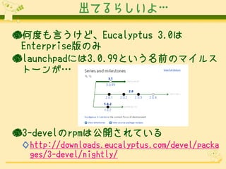 出てるらしいよ…

●何度も言うけど、Eucalyptus 3.0は
 Enterprise版のみ
●launchpadには3.0.99という名前のマイルス
 トーンが…




●3-develのrpmは公開されている
 ◇http://downloads.eucalyptus.com/devel/packa
  ges/3-devel/nightly/
 