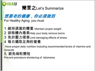 簡言之Let’s Summarize
想要老的健康，你必須做到
For Healthy Aging, you must

1   維持適當的體重 Maintain proper weight
2   排除體內毒素Help your body remove toxins
3   免於壓力侵害Limit damaging effects of stress
4   每日攝取足夠的營養
Have proper daily nutrition including recommended levels of vitamins and
minerals
5. 避免端粒變短
Prevent premature shortening of telomeres
 